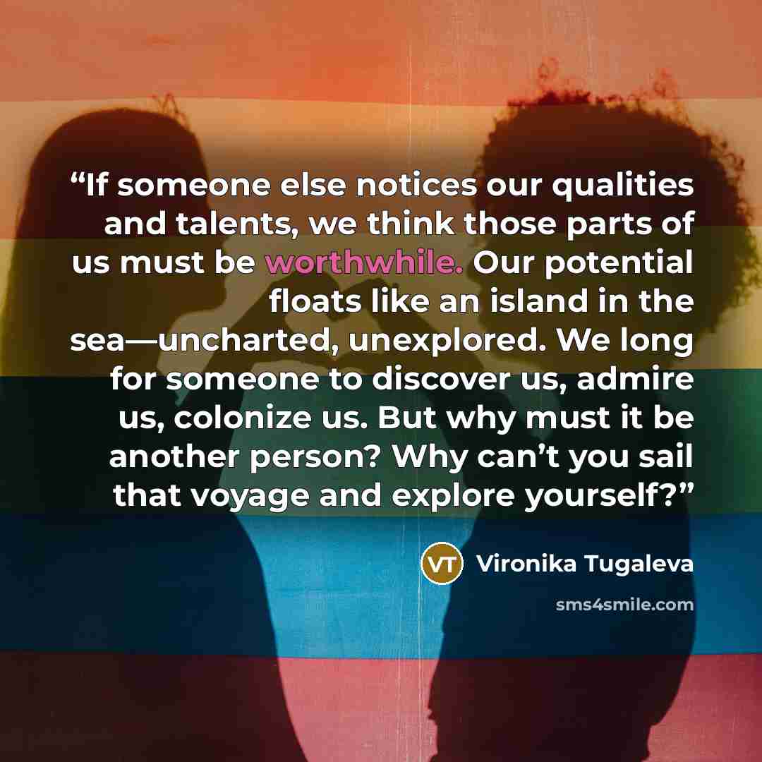 “If someone else notices our qualities and talents, we think those parts of us must be worthwhile. Our potential floats like an island in the sea—uncharted, unexplored. We long for someone to discover us, admire us, colonize us. But why must it be another person? Why can’t you sail that voyage and…” quote by Vironika Tugaleva