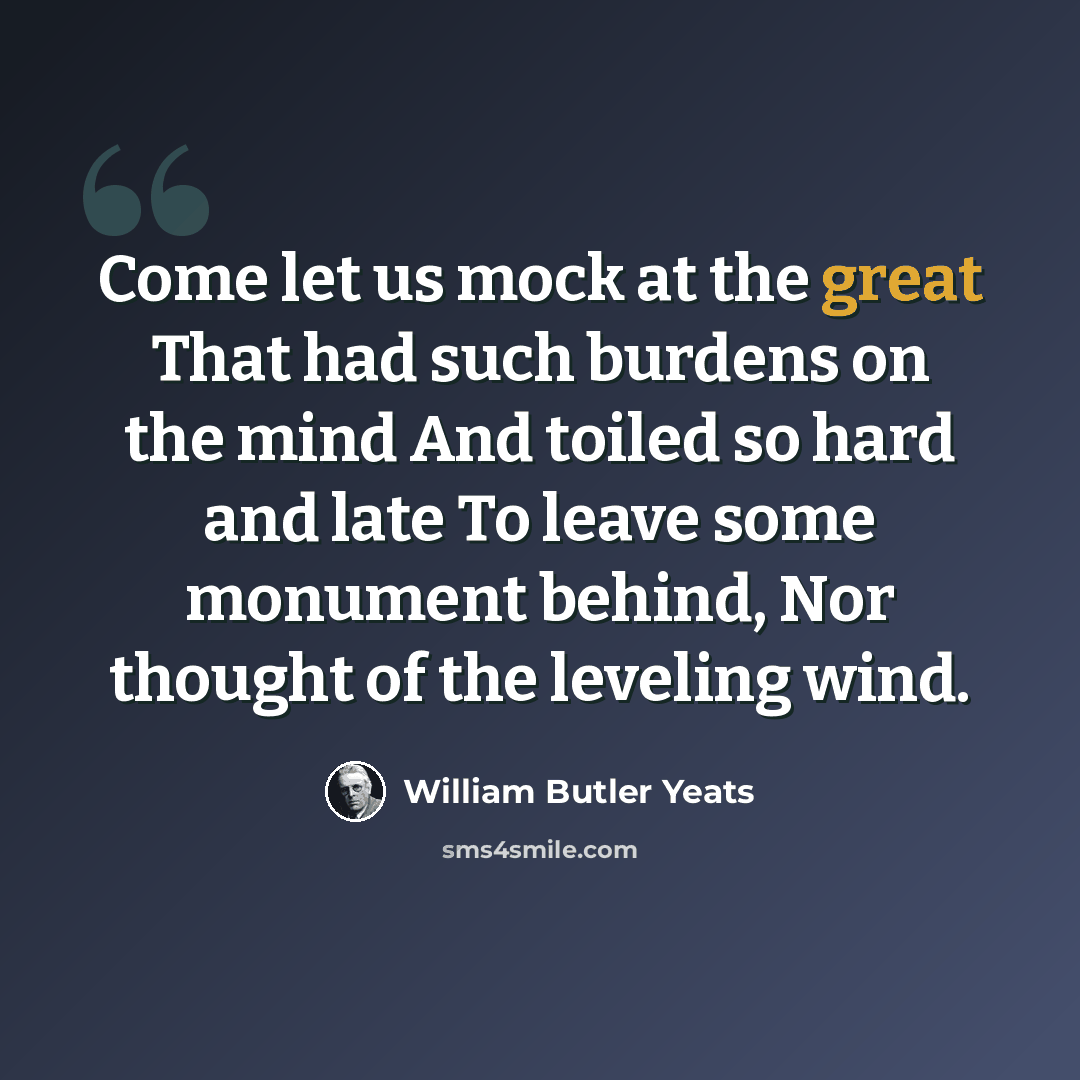 “Come let us mock at the great That had such burdens on the mind And toiled so hard and late To leave some monument behind, Nor thought of the leveling wind.” quote by William Butler Yeats