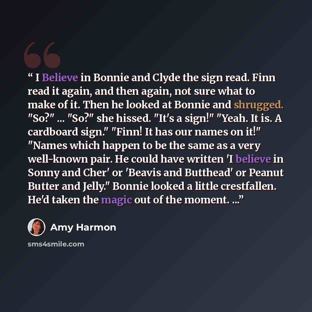 “I Believe in Bonnie and Clyde the sign read. Finn read it again, and then again, not sure what to make of it. Then he looked at Bonnie and shrugged. "So?" ... "So?" she hissed. "It's a sign!" "Yeah. It is. A cardboard sign." "Finn! It has our names on it!" "Names which happen to be the same as a…” quote by Amy Harmon