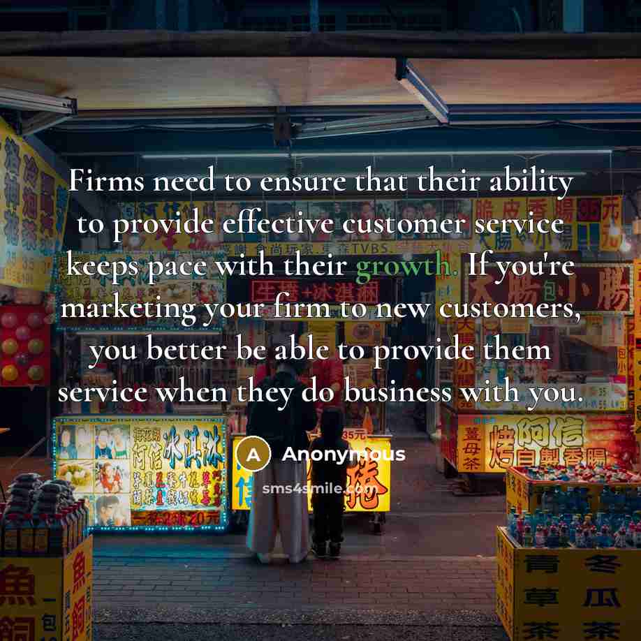 “Firms need to ensure that their ability to provide effective customer service keeps pace with their growth. If you're marketing your firm to new customers, you better be able to provide them service when they do business with you.” quote by Anonymous