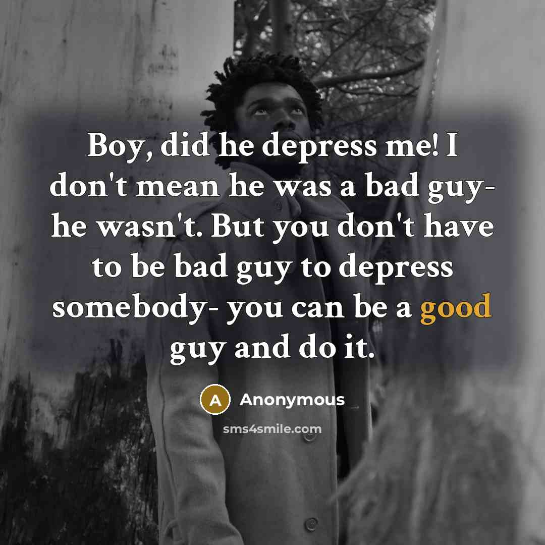 “Boy, did he depress me! I don't mean he was a bad guy- he wasn't. But you don't have to be bad guy to depress somebody- you can be a good guy and do it.” quote by Anonymous