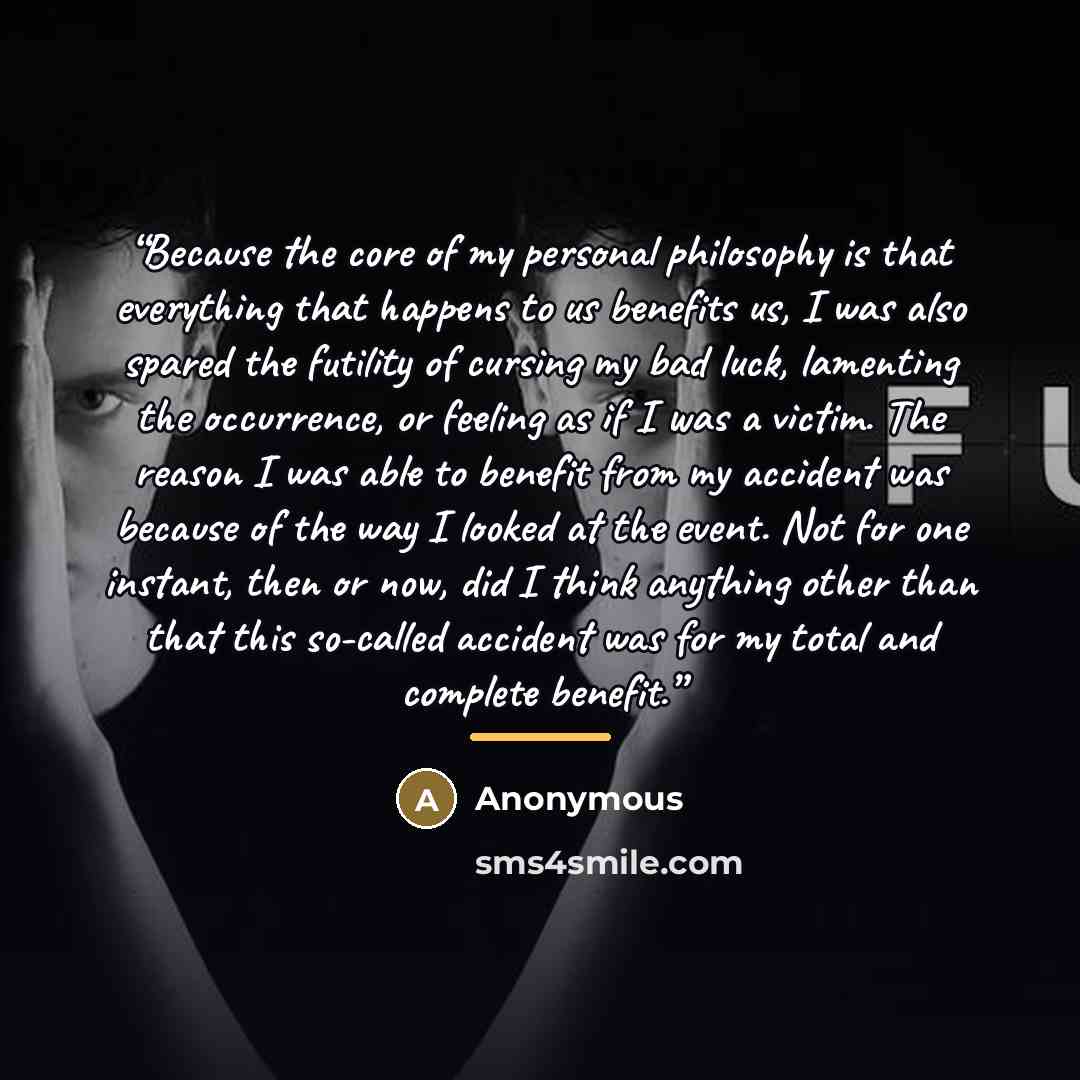 “Because the core of my personal philosophy is that everything that happens to us benefits us, I was also spared the futility of cursing my bad luck, lamenting the occurrence, or feeling as if I was a victim. The reason I was able to benefit from my accident was because of the way I looked at the…” quote by Anonymous