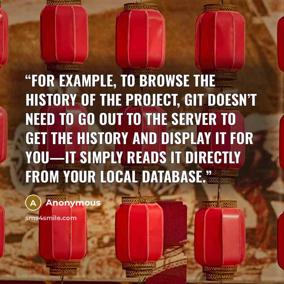 “For example, to browse the history of the project, Git doesn’t need to go out to the server to get the history and display it for you—it simply reads it directly from your local database.” quote by Anonymous