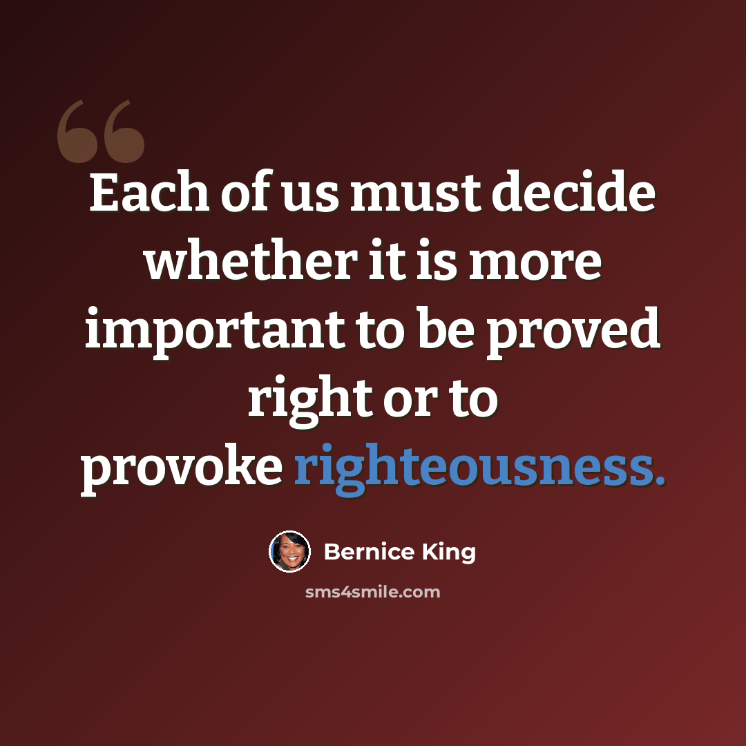 “Each of us must decide whether it is more important to be proved right or to provoke righteousness.” quote by Bernice King