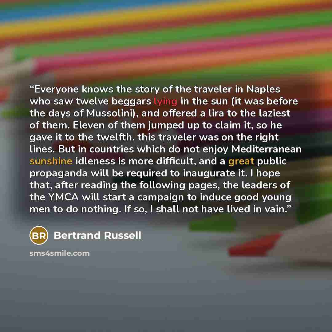 “Everyone knows the story of the traveler in Naples who saw twelve beggars lying in the sun (it was before the days of Mussolini), and offered a lira to the laziest of them. Eleven of them jumped up to claim it, so he gave it to the twelfth. this traveler was on the right lines. But in countries…” quote by Bertrand Russell
