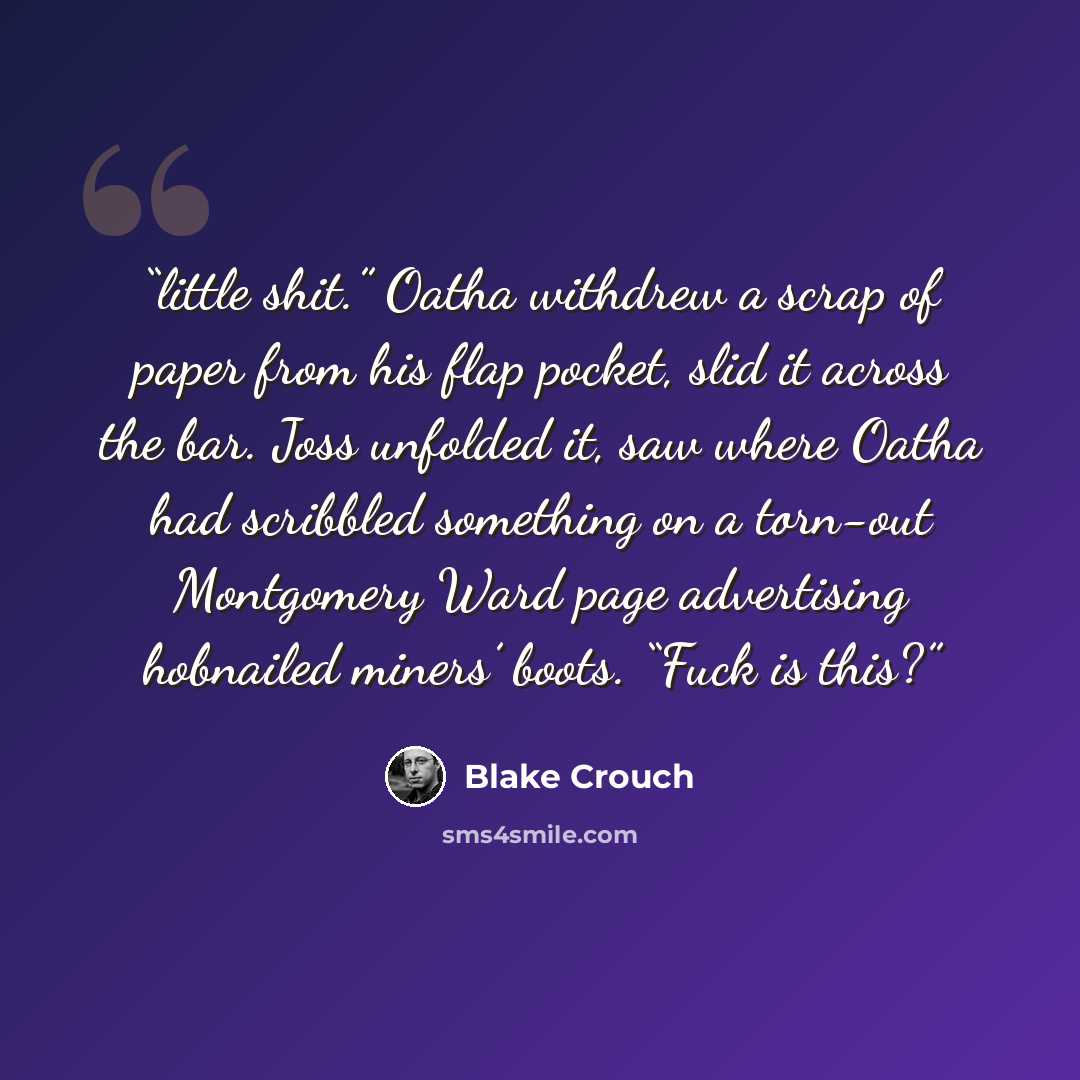 “little shit.” Oatha withdrew a scrap of paper from his flap pocket, slid it across the bar. Joss unfolded it, saw where Oatha had scribbled something on a torn-out Montgomery Ward page advertising hobnailed miners’ boots. “Fuck is this?” quote by Blake Crouch