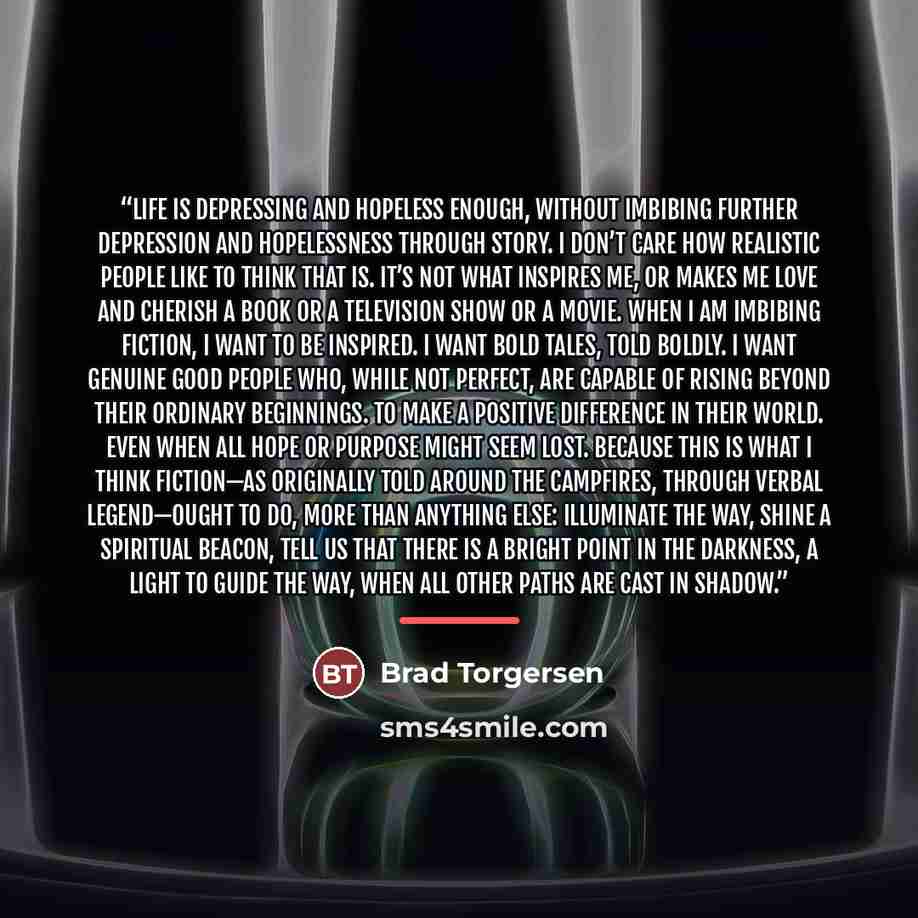 “Life is depressing and hopeless enough, without imbibing further depression and hopelessness through story. I don’t care how realistic people like to think that is. It’s not what inspires me, or makes me love and cherish a book or a television show or a movie. When I am imbibing fiction, I want to…” quote by Brad Torgersen