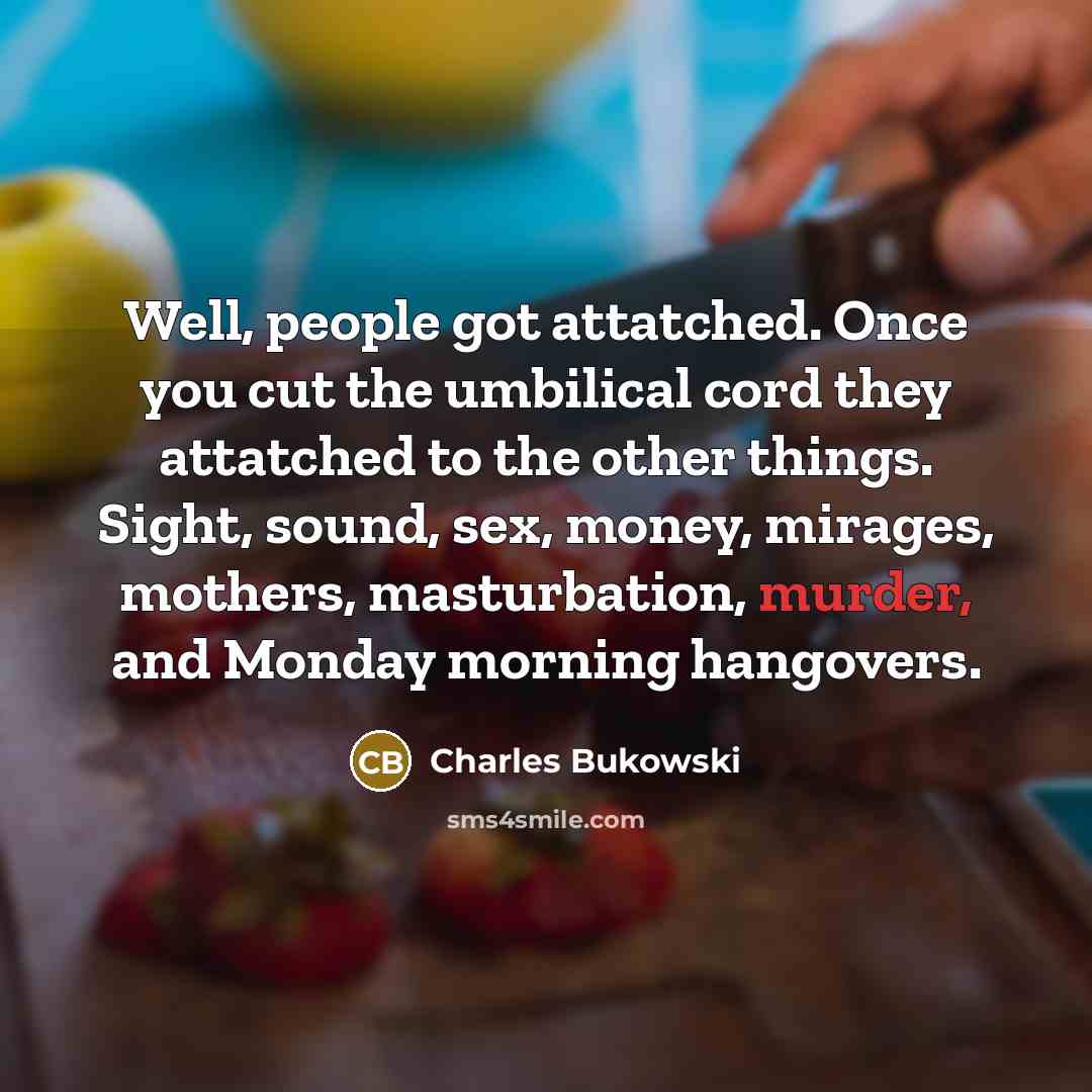 “Well, people got attatched. Once you cut the umbilical cord they attatched to the other things. Sight, sound, sex, money, mirages, mothers, masturbation, murder, and Monday morning hangovers.” quote by Charles Bukowski