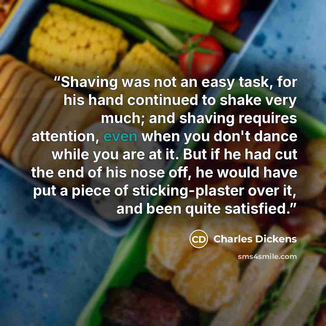 “Shaving was not an easy task, for his hand continued to shake very much; and shaving requires attention, even when you don't dance while you are at it. But if he had cut the end of his nose off, he would have put a piece of sticking-plaster over it, and been quite satisfied.” quote by Charles Dickens