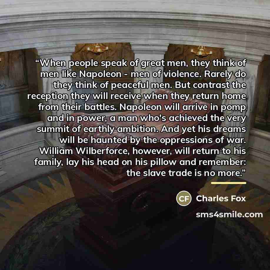“When people speak of great men, they think of men like Napoleon - men of violence. Rarely do they think of peaceful men. But contrast the reception they will receive when they return home from their battles. Napoleon will arrive in pomp and in power, a man who's achieved the very summit of earthly…” quote by Charles Fox