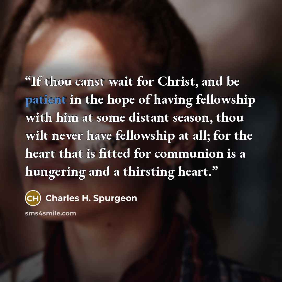 “If thou canst wait for Christ, and be patient in the hope of having fellowship with him at some distant season, thou wilt never have fellowship at all; for the heart that is fitted for communion is a hungering and a thirsting heart.” quote by Charles H. Spurgeon