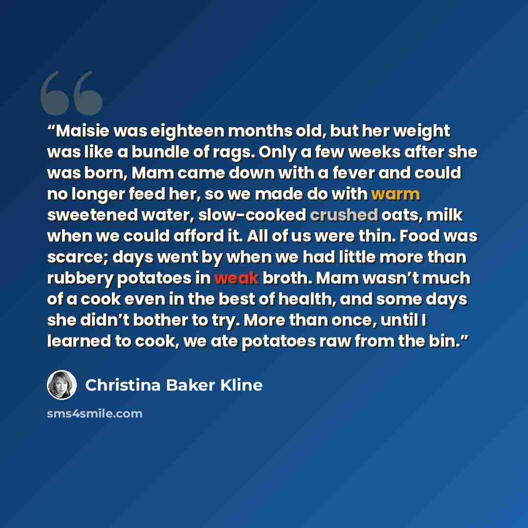“Maisie was eighteen months old, but her weight was like a bundle of rags. Only a few weeks after she was born, Mam came down with a fever and could no longer feed her, so we made do with warm sweetened water, slow-cooked crushed oats, milk when we could afford it. All of us were thin. Food was…” quote by Christina Baker Kline
