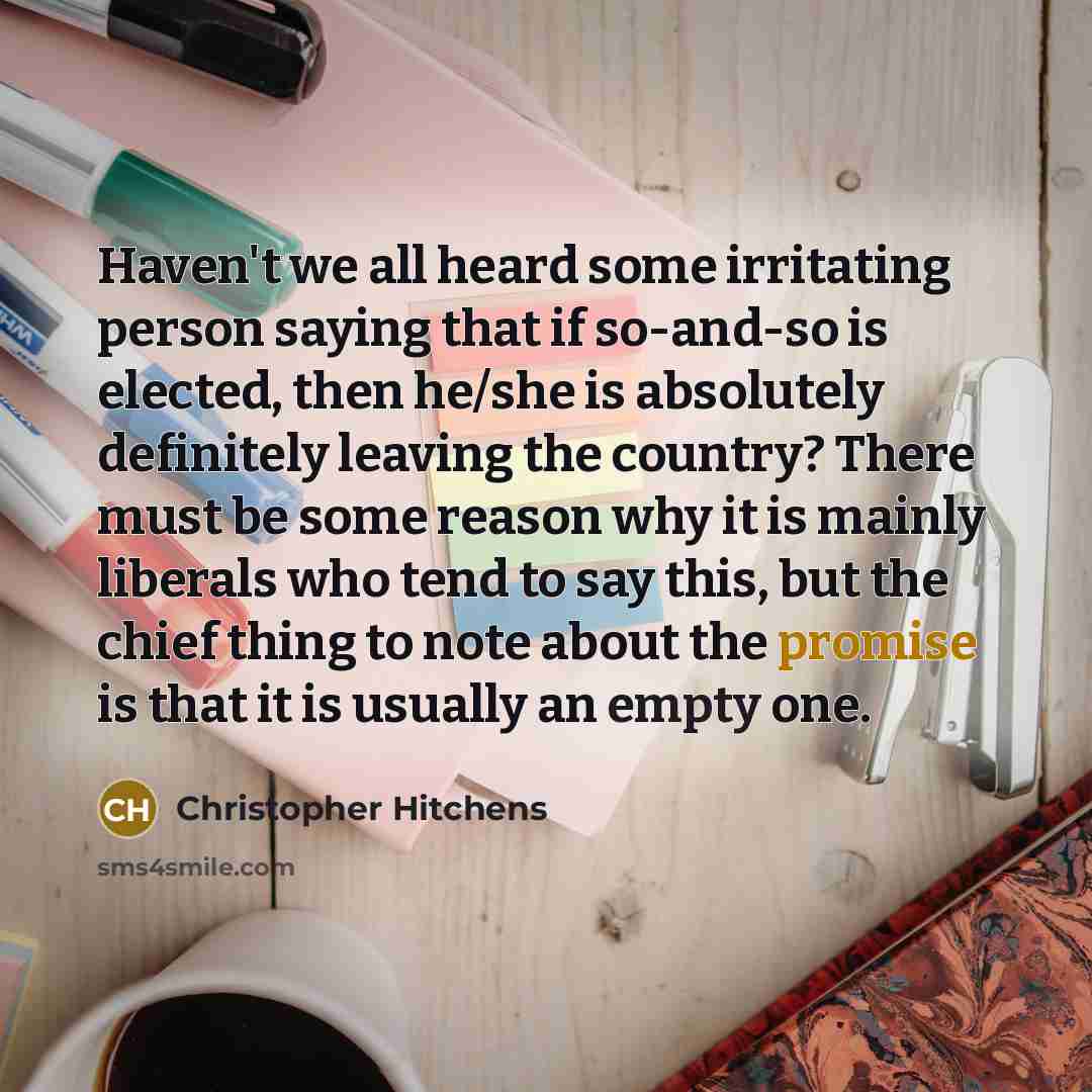 “Haven't we all heard some irritating person saying that if so-and-so is elected, then he/she is absolutely definitely leaving the country? There must be some reason why it is mainly liberals who tend to say this, but the chief thing to note about the promise is that it is usually an empty one.” quote by Christopher Hitchens