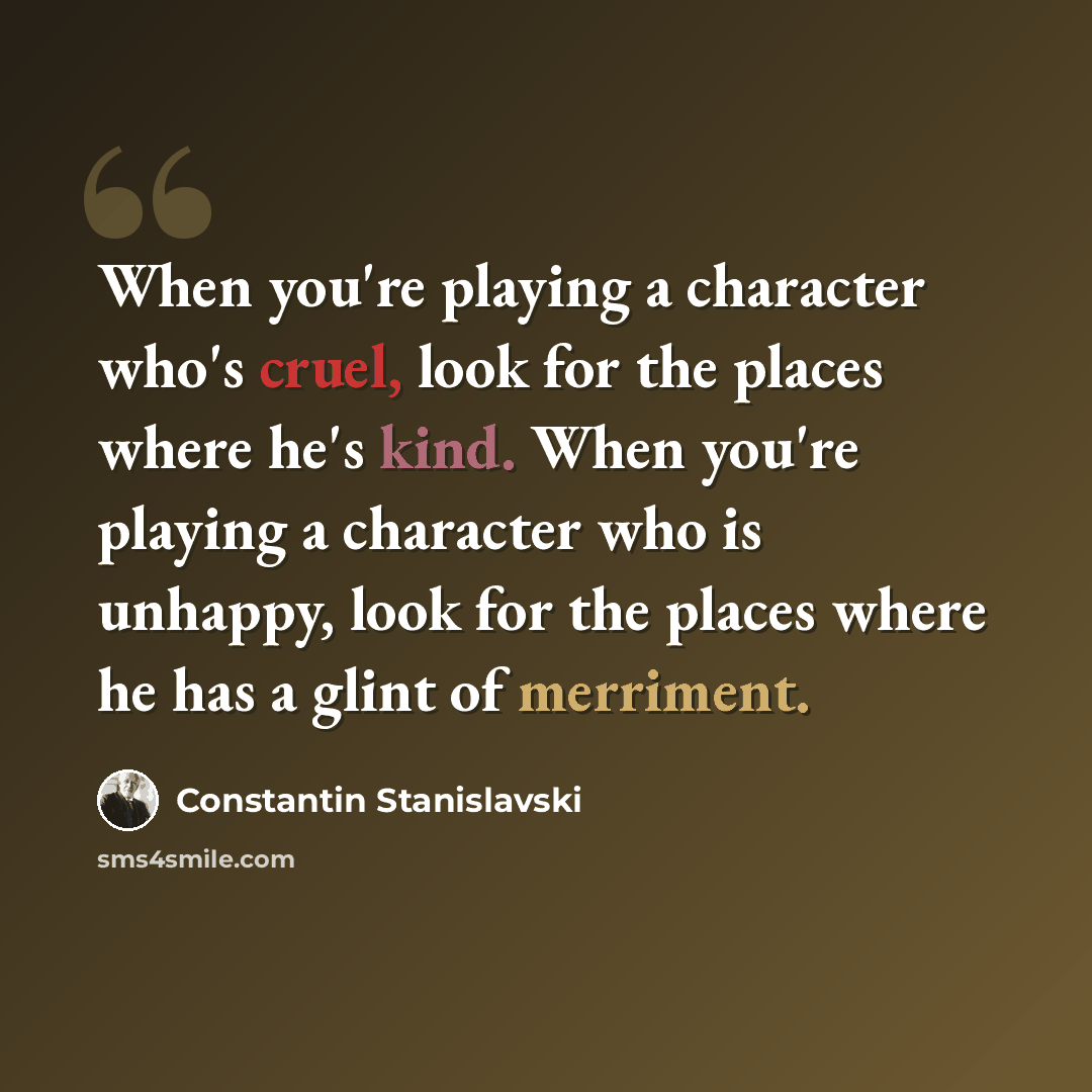 “When you're playing a character who's cruel, look for the places where he's kind. When you're playing a character who is unhappy, look for the places where he has a glint of merriment.” quote by Constantin Stanislavski