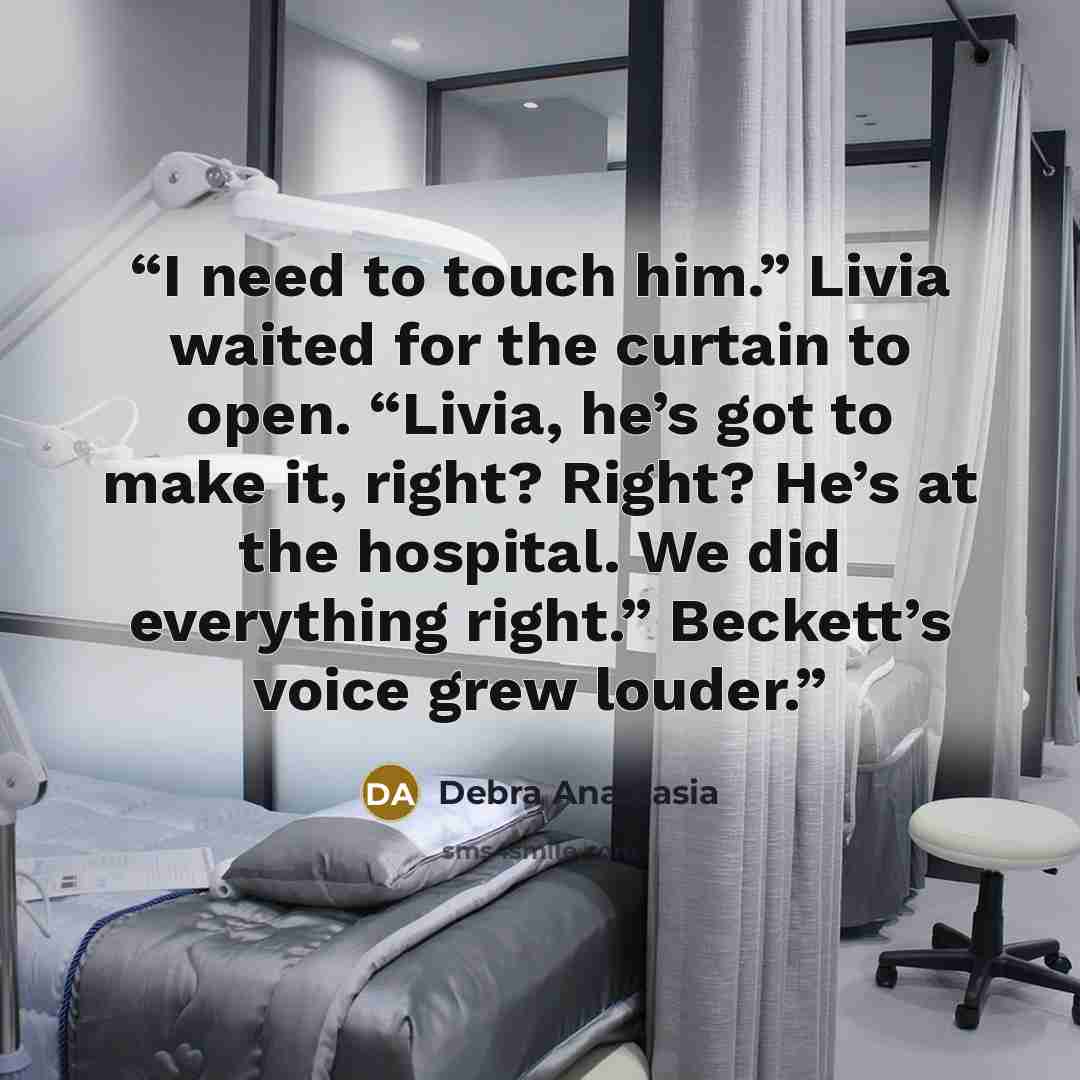 “I need to touch him.” Livia waited for the curtain to open. “Livia, he’s got to make it, right? Right? He’s at the hospital. We did everything right.” Beckett’s voice grew louder.” quote by Debra Anastasia