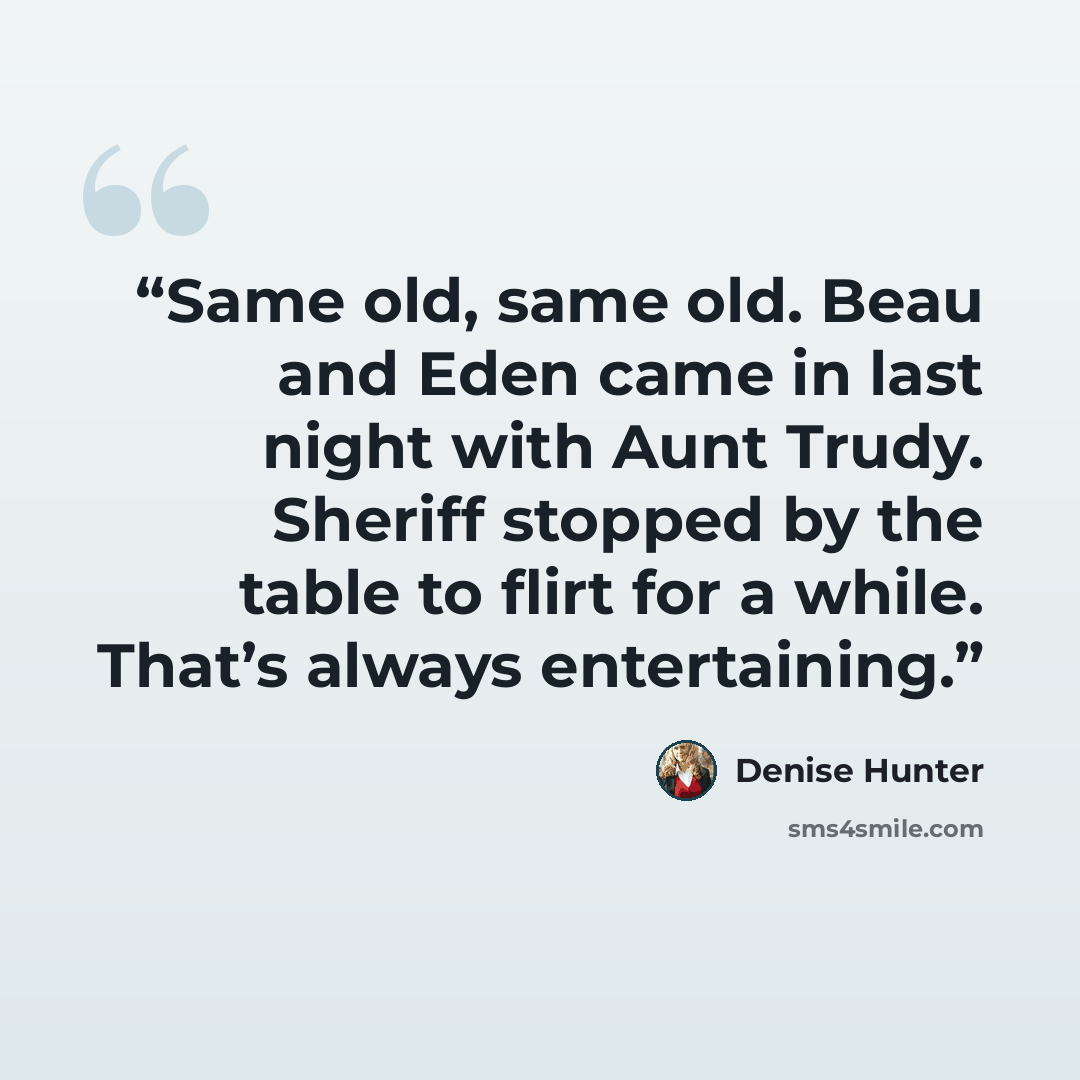 “Same old, same old. Beau and Eden came in last night with Aunt Trudy. Sheriff stopped by the table to flirt for a while. That’s always entertaining.” quote by Denise Hunter