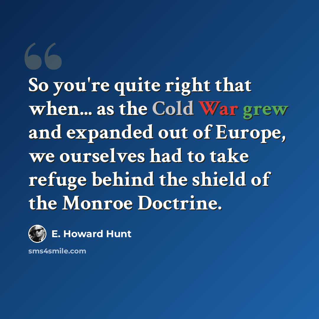 “So you're quite right that when... as the Cold War grew and expanded out of Europe, we ourselves had to take refuge behind the shield of the Monroe Doctrine.” quote by E. Howard Hunt