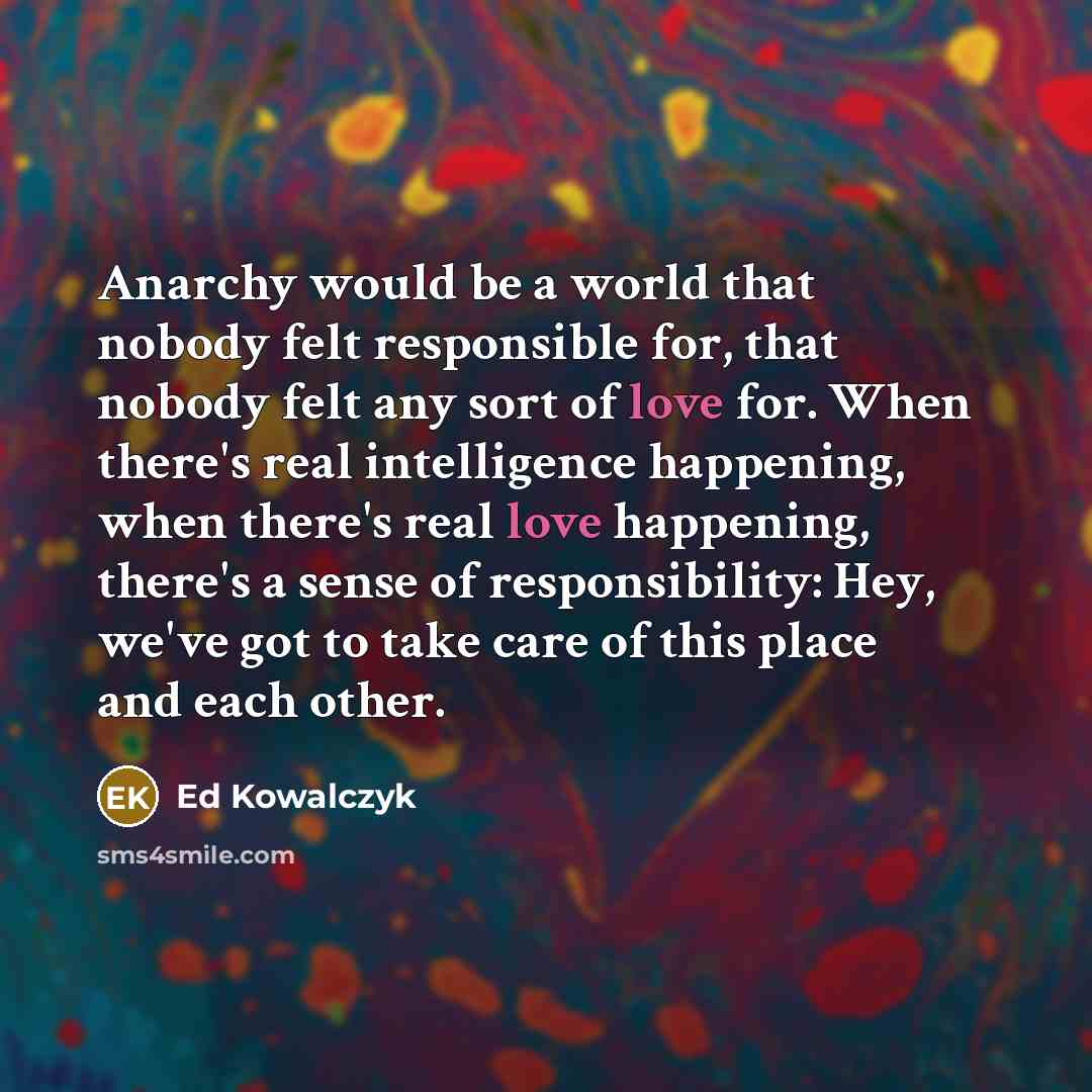 “Anarchy would be a world that nobody felt responsible for, that nobody felt any sort of love for. When there's real intelligence happening, when there's real love happening, there's a sense of responsibility: Hey, we've got to take care of this place and each other.” quote by Ed Kowalczyk