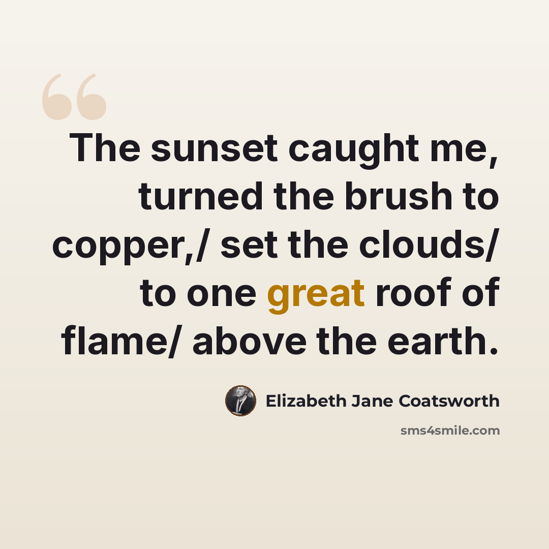 “The sunset caught me, turned the brush to copper,/ set the clouds/ to one great roof of flame/ above the earth.” quote by Elizabeth Jane Coatsworth