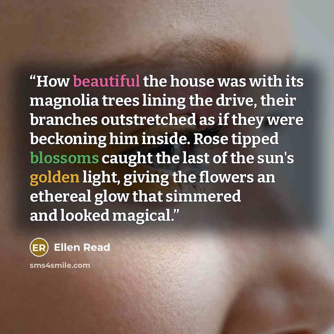 “How beautiful the house was with its magnolia trees lining the drive, their branches outstretched as if they were beckoning him inside. Rose tipped blossoms caught the last of the sun's golden light, giving the flowers an ethereal glow that simmered and looked magical.” quote by Ellen Read