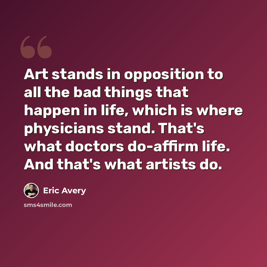 “Art stands in opposition to all the bad things that happen in life, which is where physicians stand. That's what doctors do-affirm life. And that's what artists do.” quote by Eric Avery