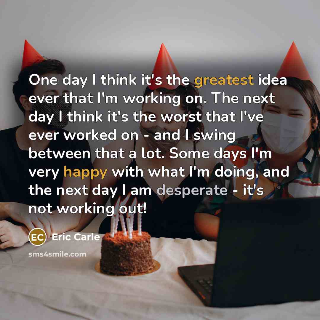 “One day I think it's the greatest idea ever that I'm working on. The next day I think it's the worst that I've ever worked on - and I swing between that a lot. Some days I'm very happy with what I'm doing, and the next day I am desperate - it's not working out!” quote by Eric Carle
