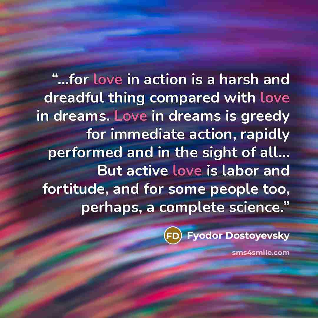 “...for love in action is a harsh and dreadful thing compared with love in dreams. Love in dreams is greedy for immediate action, rapidly performed and in the sight of all... But active love is labor and fortitude, and for some people too, perhaps, a complete science.” quote by Fyodor Dostoyevsky