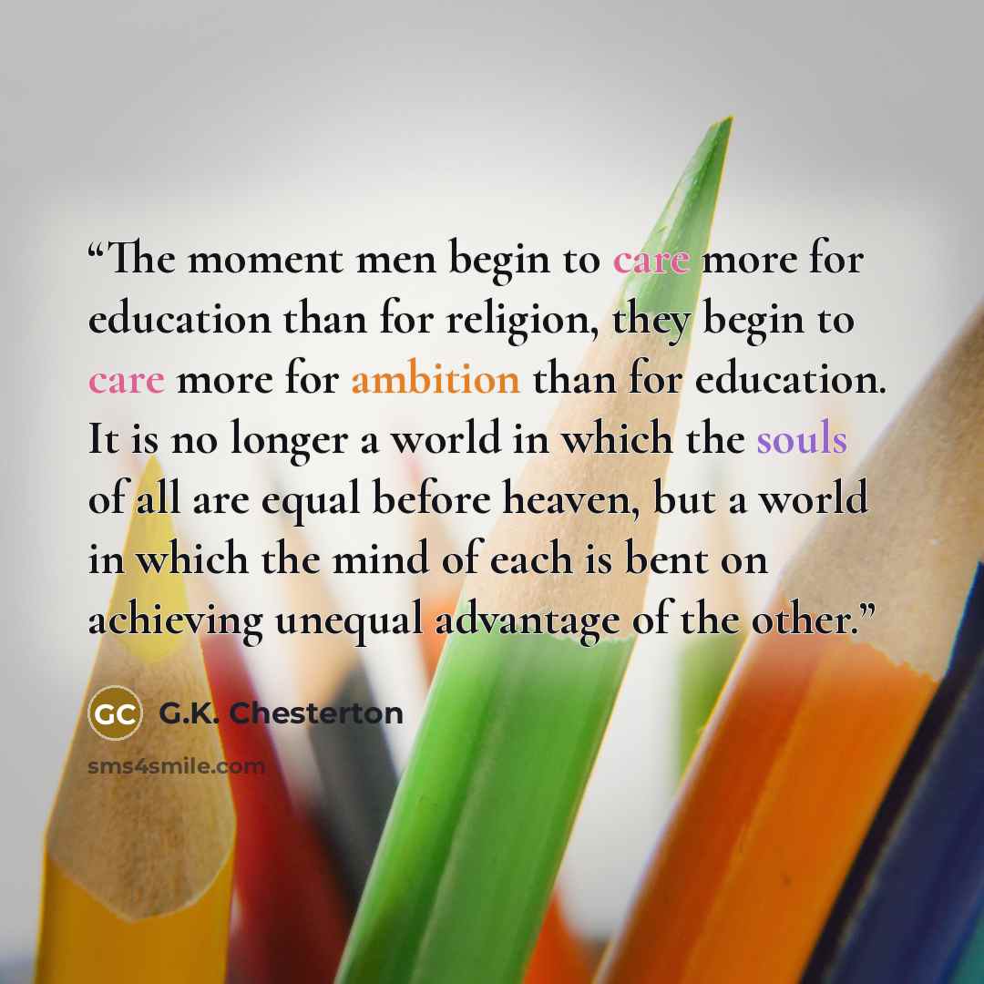 “The moment men begin to care more for education than for religion, they begin to care more for ambition than for education. It is no longer a world in which the souls of all are equal before heaven, but a world in which the mind of each is bent on achieving unequal advantage of the other.” quote by G.K. Chesterton
