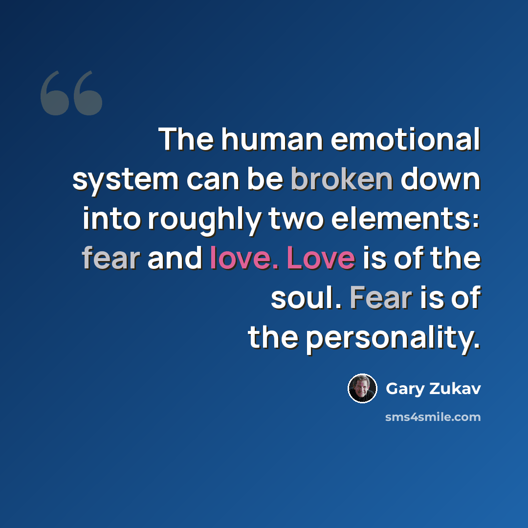 “The human emotional system can be broken down into roughly two elements: fear and love. Love is of the soul. Fear is of the personality.” quote by Gary Zukav