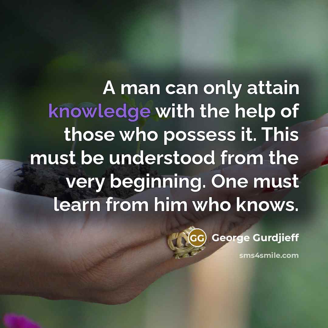 “A man can only attain knowledge with the help of those who possess it. This must be understood from the very beginning. One must learn from him who knows.” quote by George Gurdjieff