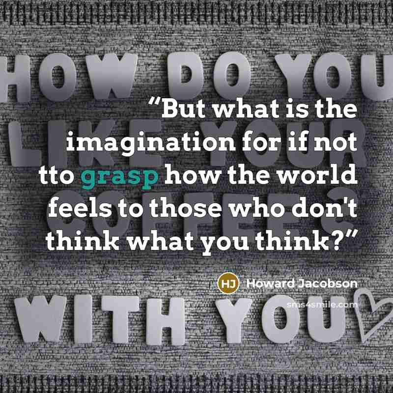 “But what is the imagination for if not tto grasp how the world feels to those who don't think what you think?” quote by Howard Jacobson