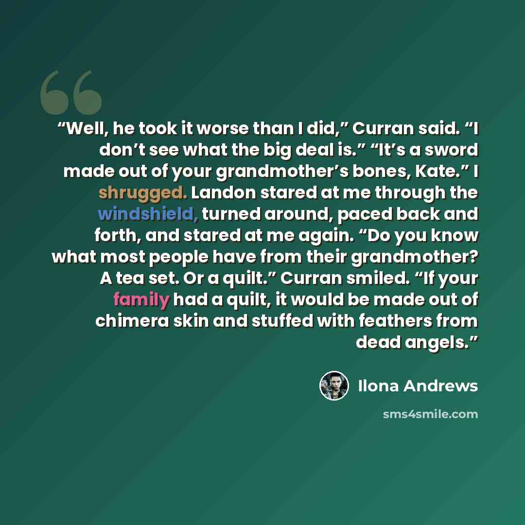 “Well, he took it worse than I did,” Curran said. “I don’t see what the big deal is.” “It’s a sword made out of your grandmother’s bones, Kate.” I shrugged. Landon stared at me through the windshield, turned around, paced back and forth, and stared at me again. “Do you know what most people have…” quote by Ilona Andrews