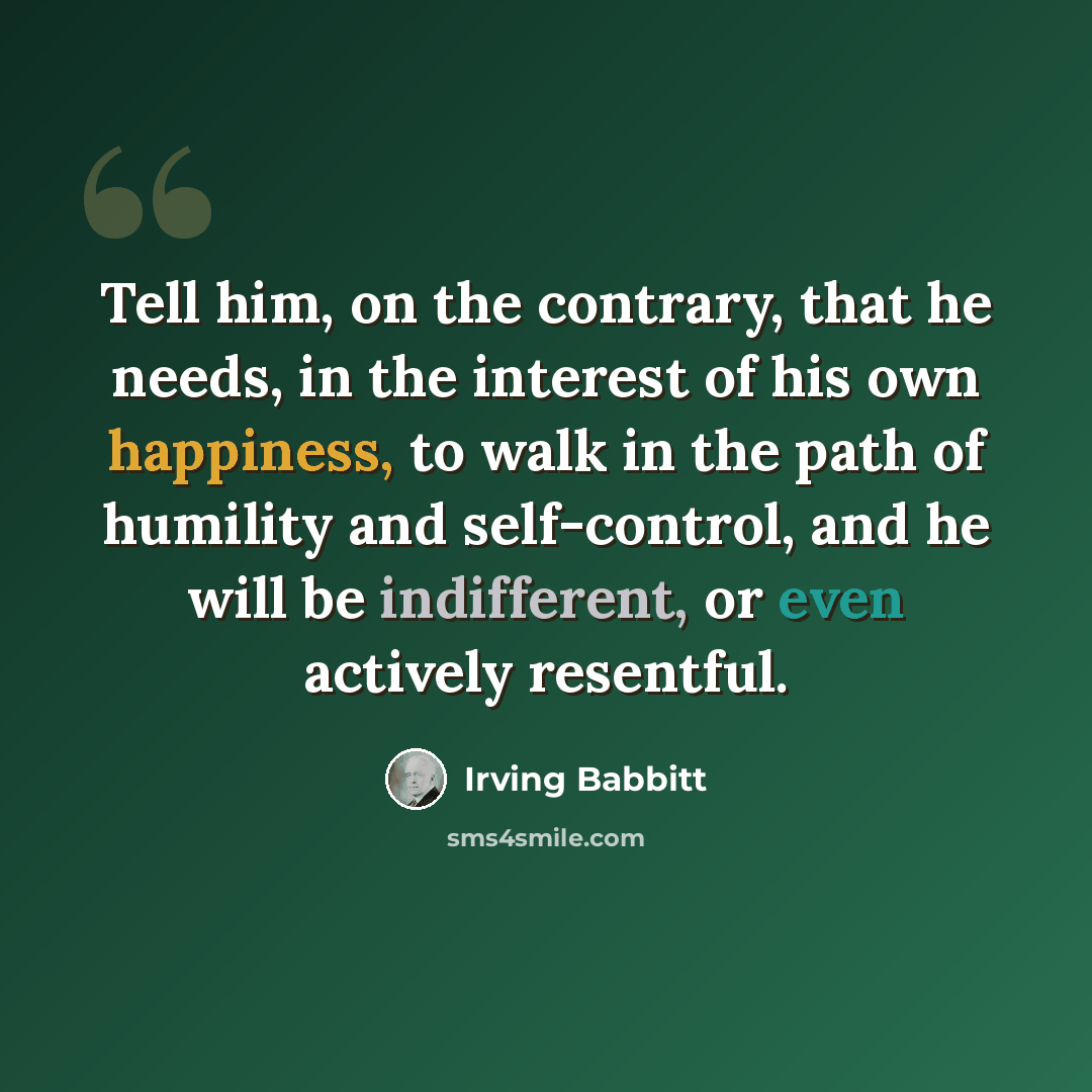 “Tell him, on the contrary, that he needs, in the interest of his own happiness, to walk in the path of humility and self-control, and he will be indifferent, or even actively resentful.” quote by Irving Babbitt