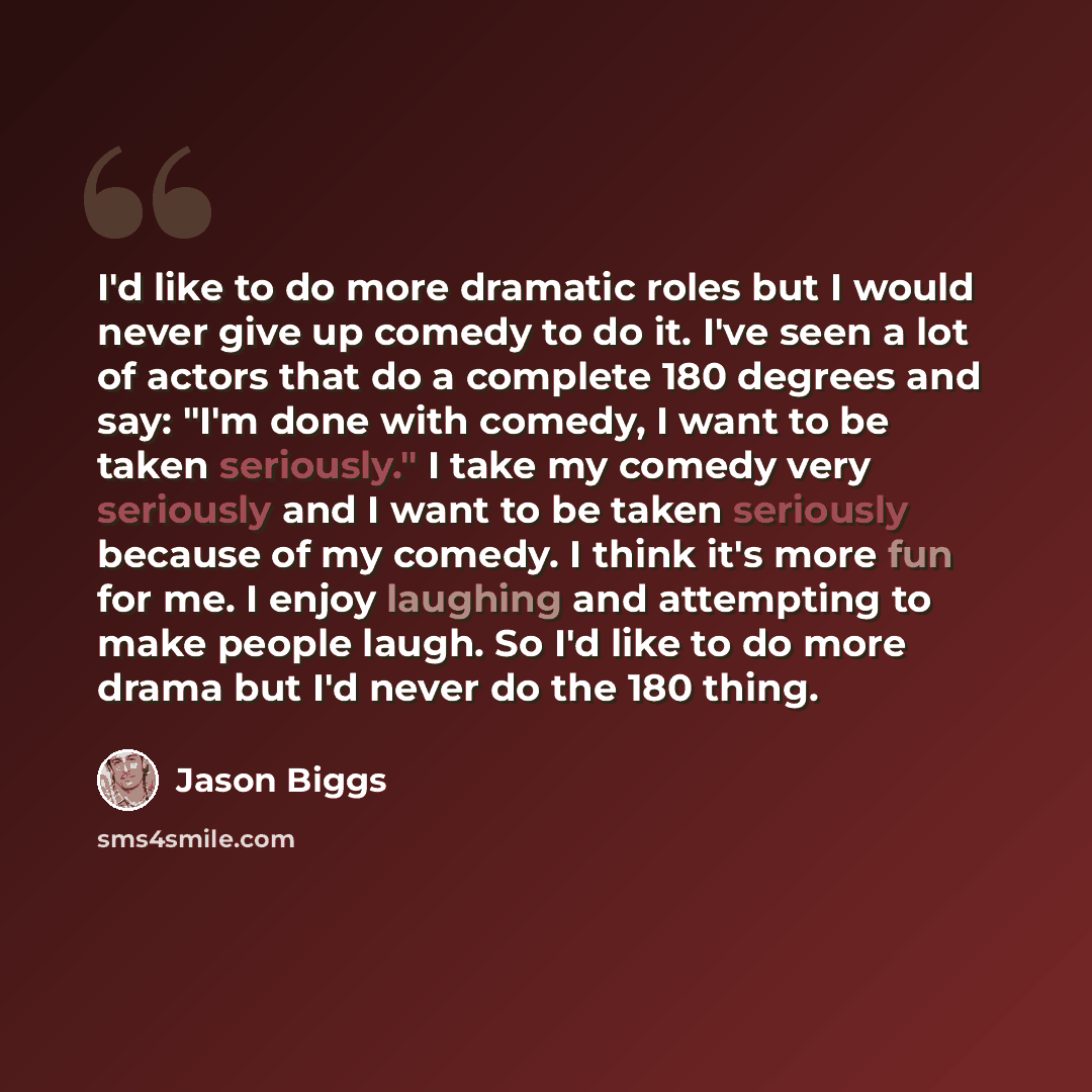“I'd like to do more dramatic roles but I would never give up comedy to do it. I've seen a lot of actors that do a complete 180 degrees and say: "I'm done with comedy, I want to be taken seriously." I take my comedy very seriously and I want to be taken seriously because of my comedy. I think it's…” quote by Jason Biggs