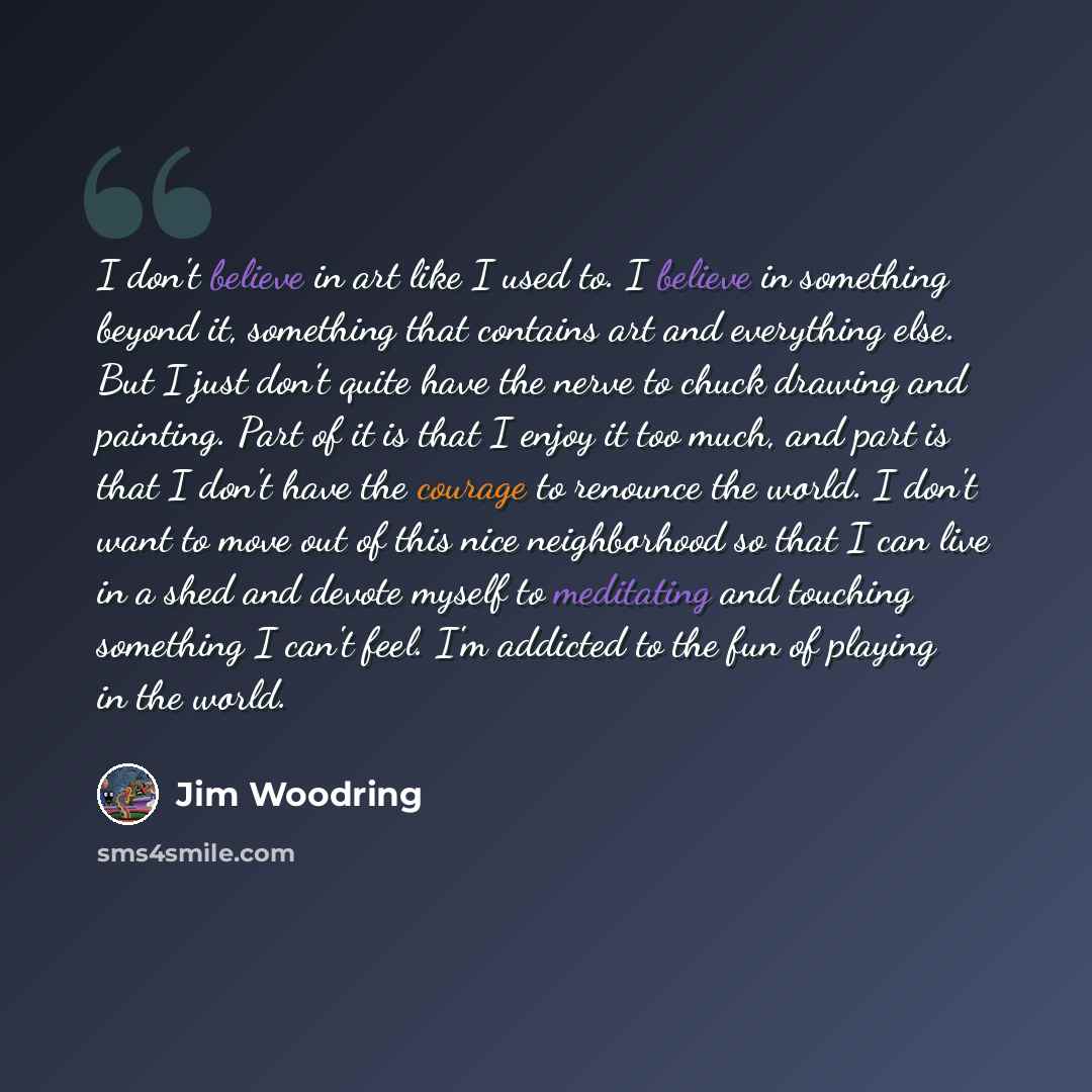 “I don't believe in art like I used to. I believe in something beyond it, something that contains art and everything else. But I just don't quite have the nerve to chuck drawing and painting. Part of it is that I enjoy it too much, and part is that I don't have the courage to renounce the world. I…” quote by Jim Woodring