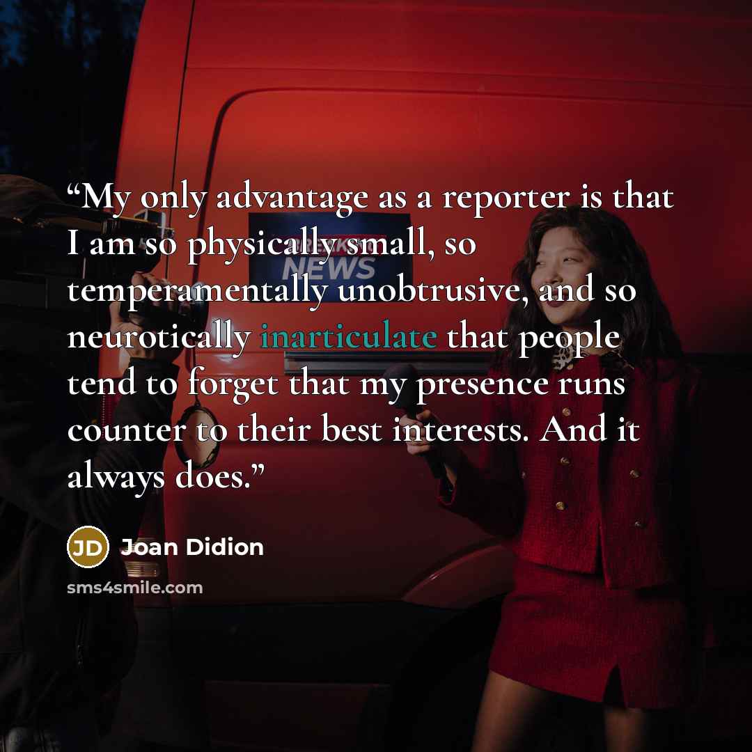 “My only advantage as a reporter is that I am so physically small, so temperamentally unobtrusive, and so neurotically inarticulate that people tend to forget that my presence runs counter to their best interests. And it always does.” quote by Joan Didion