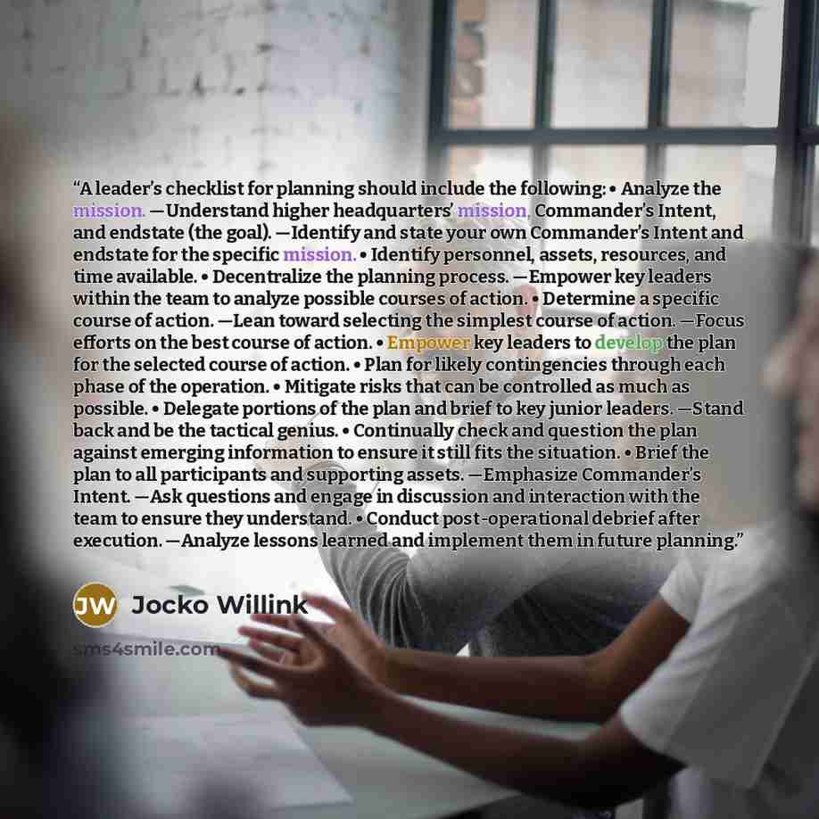 “A leader’s checklist for planning should include the following: • Analyze the mission. —Understand higher headquarters’ mission, Commander’s Intent, and endstate (the goal). —Identify and state your own Commander’s Intent and endstate for the specific mission. • Identify personnel, assets…” quote by Jocko Willink