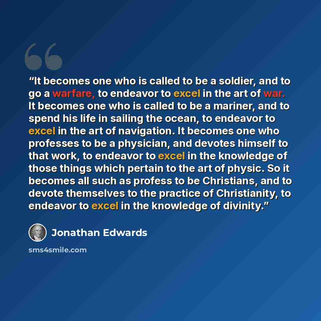 “It becomes one who is called to be a soldier, and to go a warfare, to endeavor to excel in the art of war. It becomes one who is called to be a mariner, and to spend his life in sailing the ocean, to endeavor to excel in the art of navigation. It becomes one who professes to be a physician, and…” quote by Jonathan Edwards