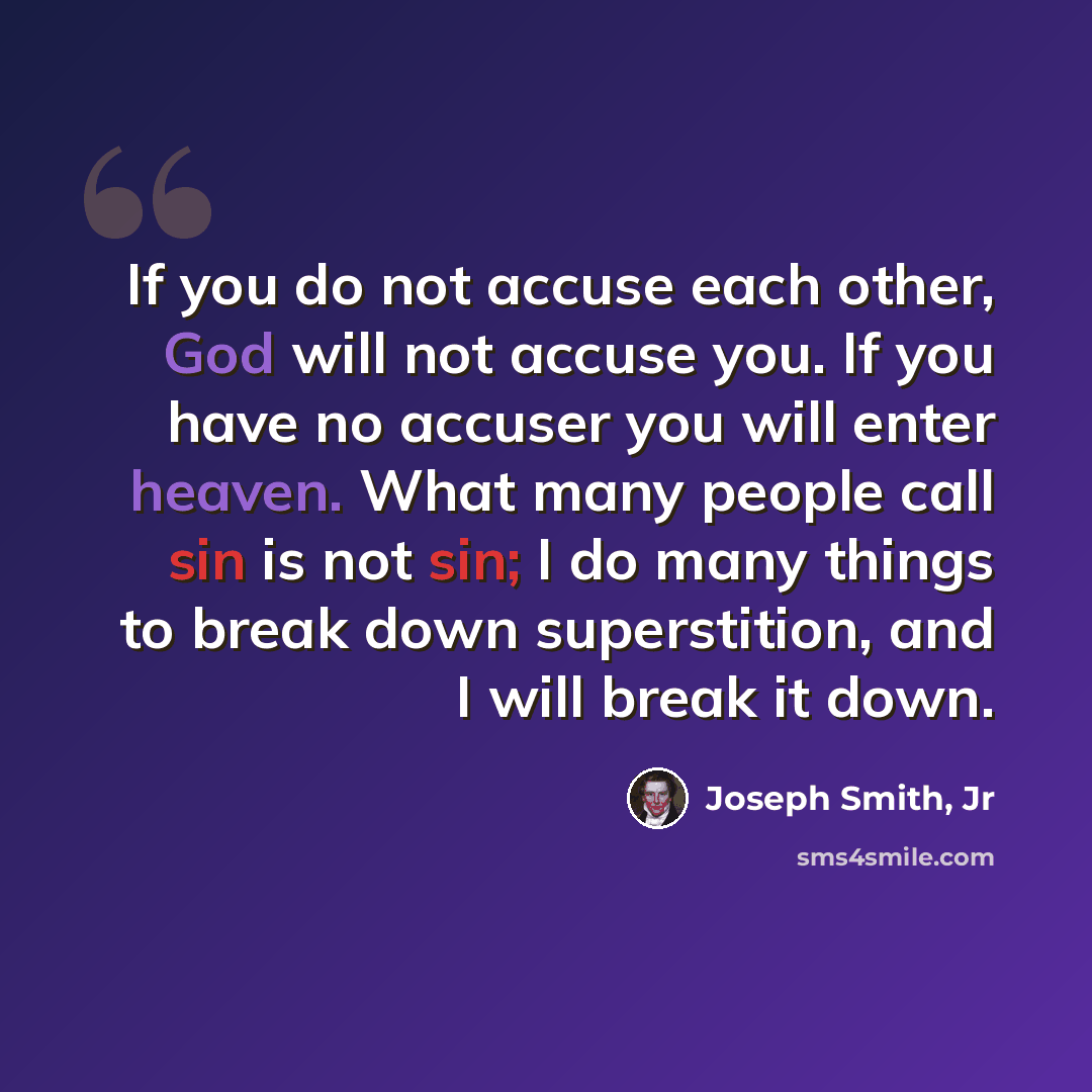 “If you do not accuse each other, God will not accuse you. If you have no accuser you will enter heaven. What many people call sin is not sin; I do many things to break down superstition, and I will break it down.” quote by Joseph Smith, Jr