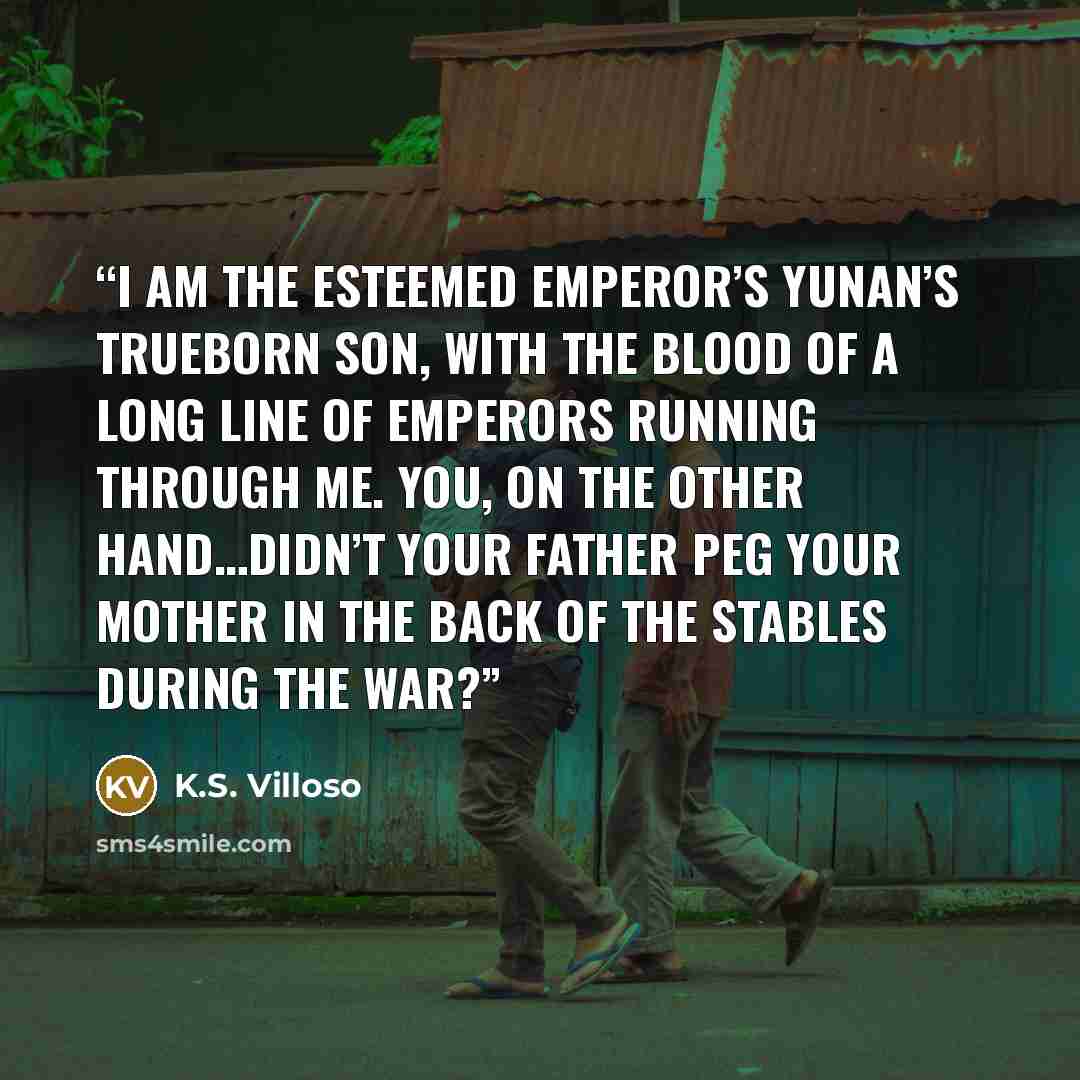“I am the Esteemed Emperor’s Yunan’s trueborn son, with the blood of a long line of emperors running through me. You, on the other hand…didn’t your father peg your mother in the back of the stables during the war?” quote by K.S. Villoso