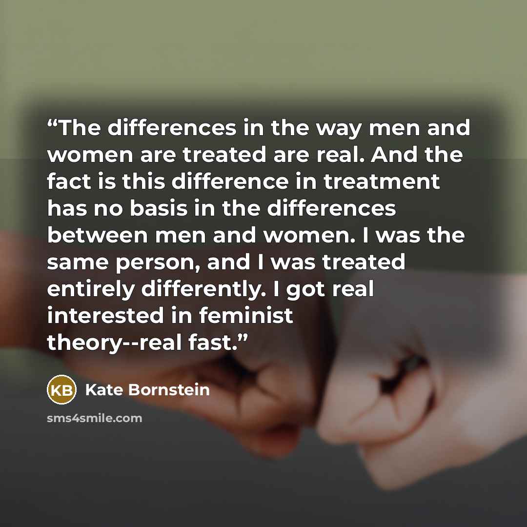 “The differences in the way men and women are treated are real. And the fact is this difference in treatment has no basis in the differences between men and women. I was the same person, and I was treated entirely differently. I got real interested in feminist theory--real fast.” quote by Kate Bornstein