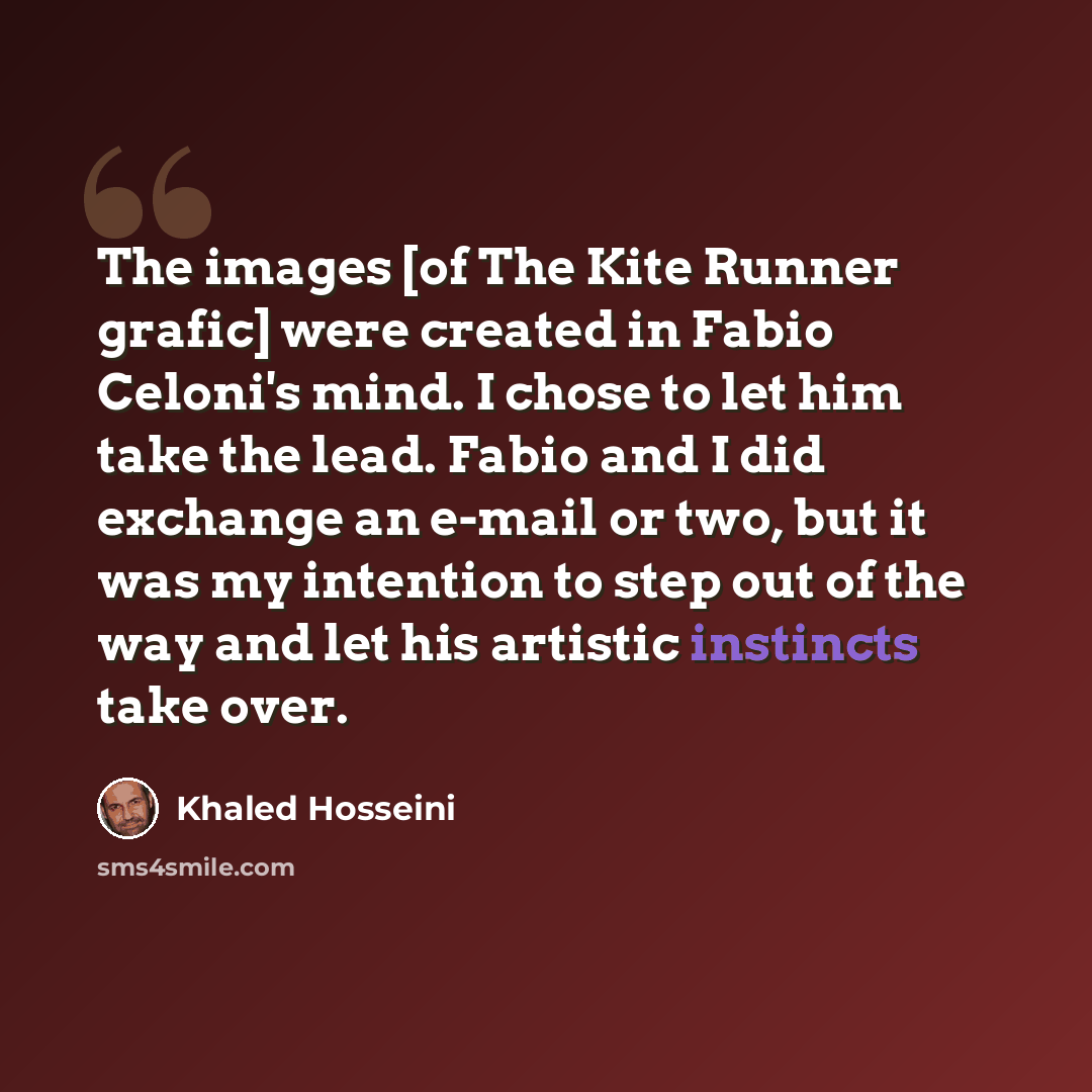 “The images [of The Kite Runner grafic] were created in Fabio Celoni's mind. I chose to let him take the lead. Fabio and I did exchange an e-mail or two, but it was my intention to step out of the way and let his artistic instincts take over.” quote by Khaled Hosseini