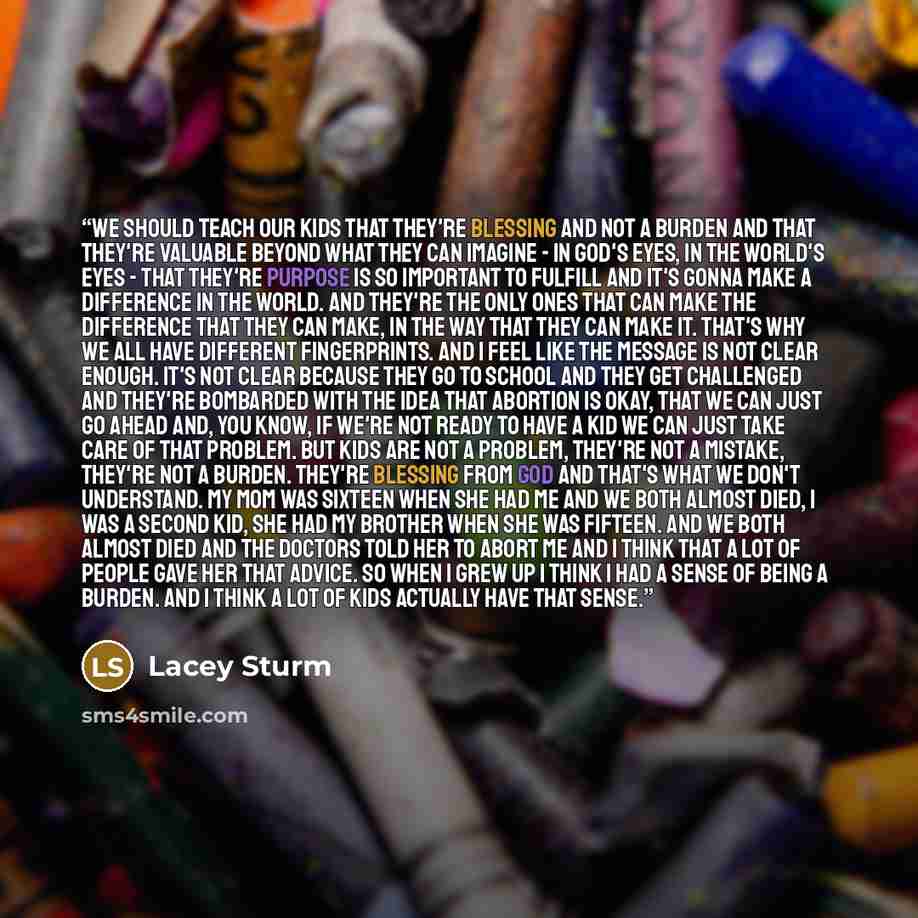 “We should teach our kids that they're blessing and not a burden and that they're valuable beyond what they can imagine - in God's eyes, in the world's eyes - that they're purpose is so important to fulfill and it's gonna make a difference in the world. And they're the only ones that can make the…” quote by Lacey Sturm