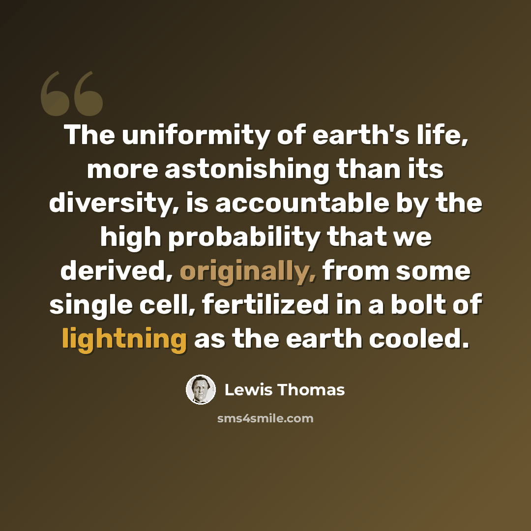 “The uniformity of earth's life, more astonishing than its diversity, is accountable by the high probability that we derived, originally, from some single cell, fertilized in a bolt of lightning as the earth cooled.” quote by Lewis Thomas