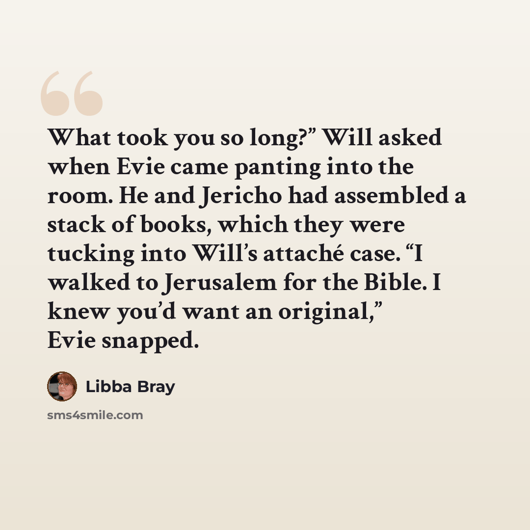 “What took you so long?” Will asked when Evie came panting into the room. He and Jericho had assembled a stack of books, which they were tucking into Will’s attaché case. “I walked to Jerusalem for the Bible. I knew you’d want an original,” Evie snapped.” quote by Libba Bray