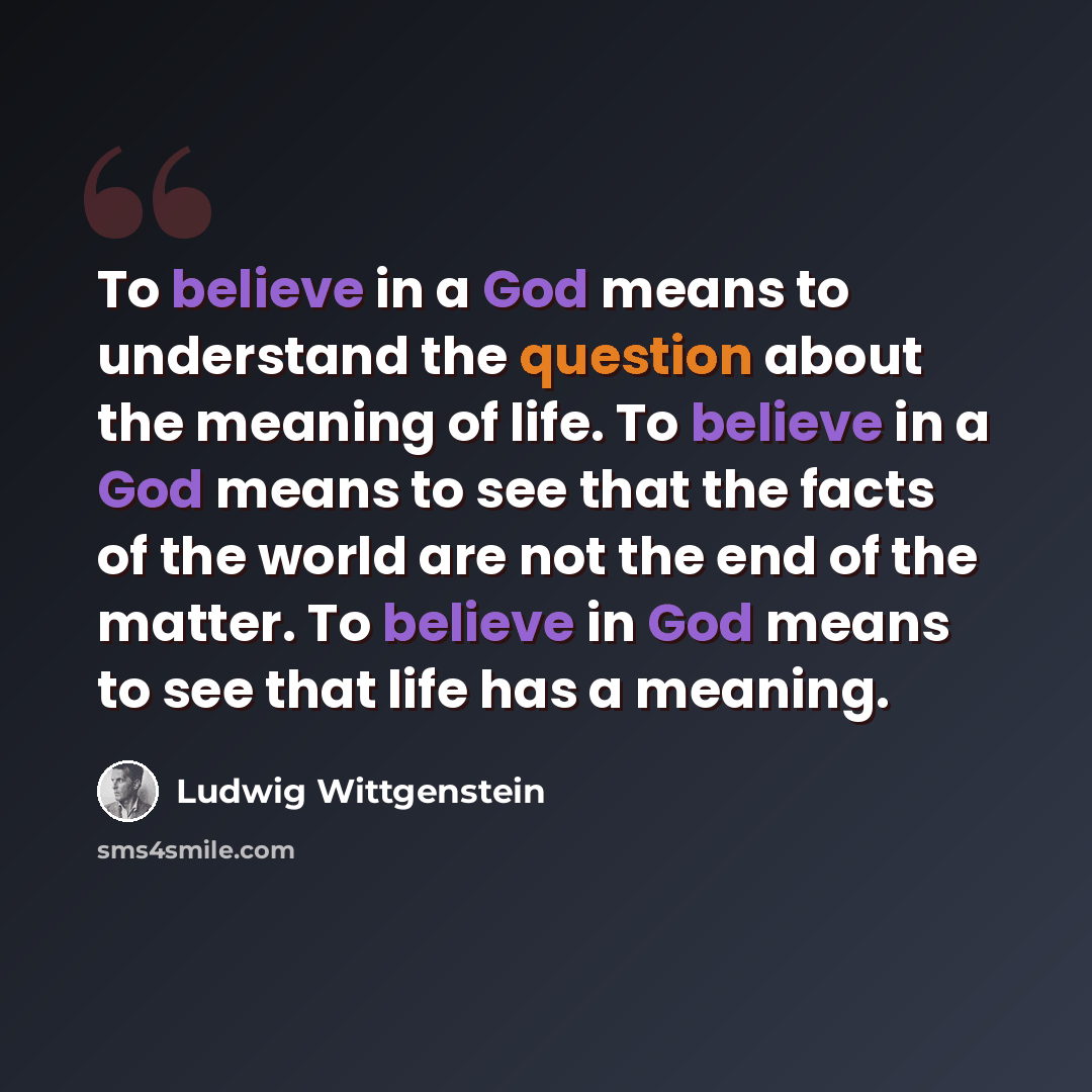 “To believe in a God means to understand the question about the meaning of life. To believe in a God means to see that the facts of the world are not the end of the matter. To believe in God means to see that life has a meaning.” quote by Ludwig Wittgenstein