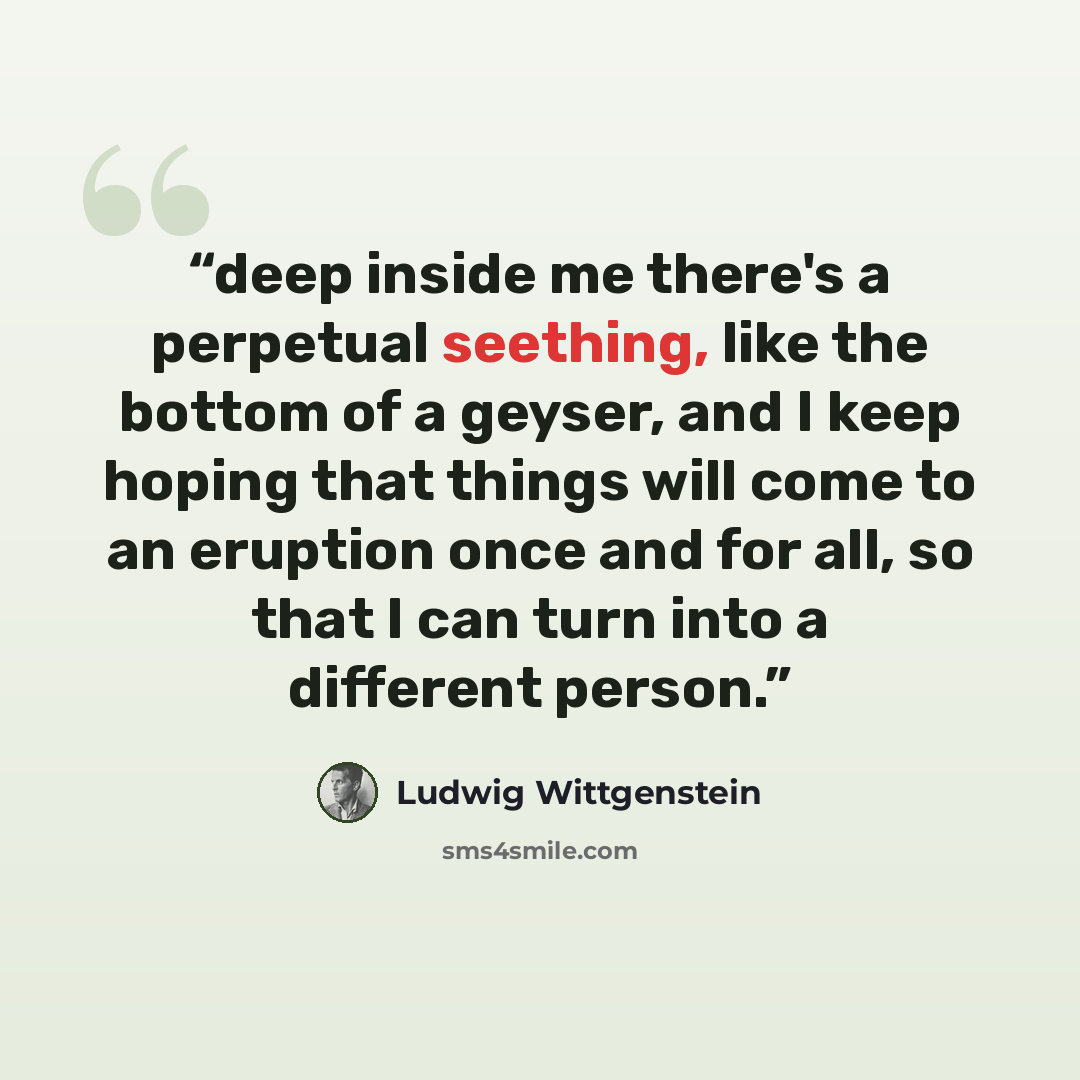 “deep inside me there's a perpetual seething, like the bottom of a geyser, and I keep hoping that things will come to an eruption once and for all, so that I can turn into a different person.” quote by Ludwig Wittgenstein
