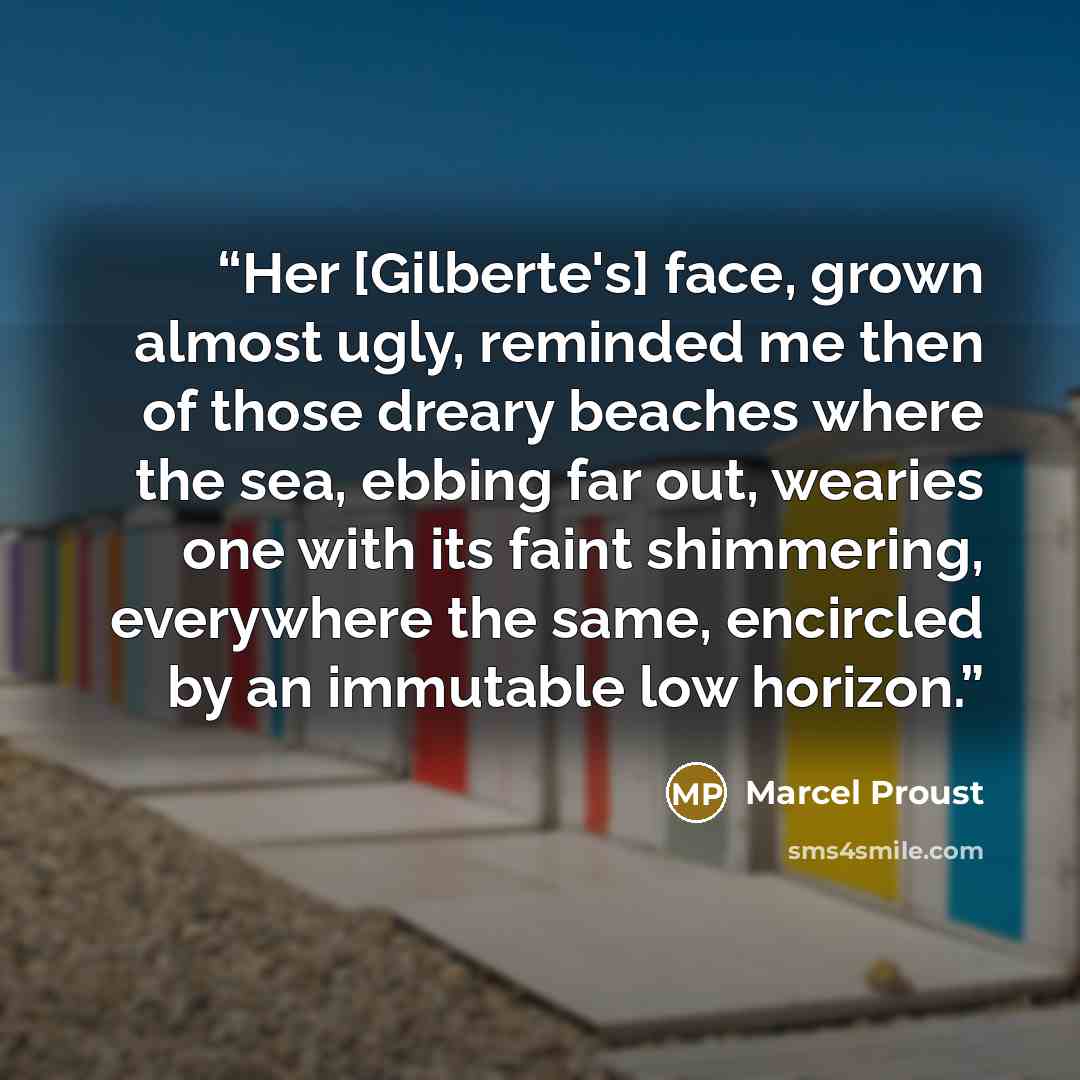“Her [Gilberte's] face, grown almost ugly, reminded me then of those dreary beaches where the sea, ebbing far out, wearies one with its faint shimmering, everywhere the same, encircled by an immutable low horizon.” quote by Marcel Proust