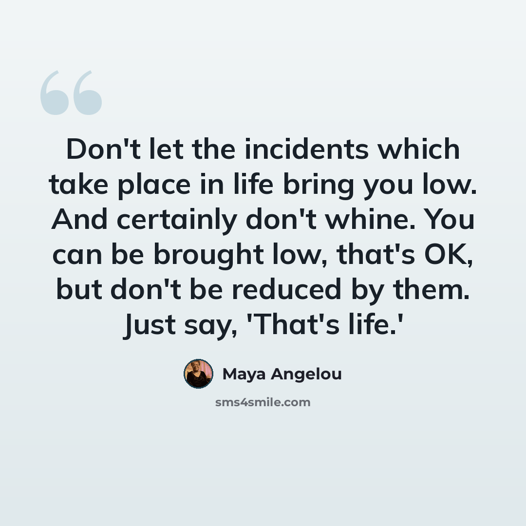 “Don't let the incidents which take place in life bring you low. And certainly don't whine. You can be brought low, that's OK, but don't be reduced by them. Just say, 'That's life.'” quote by Maya Angelou