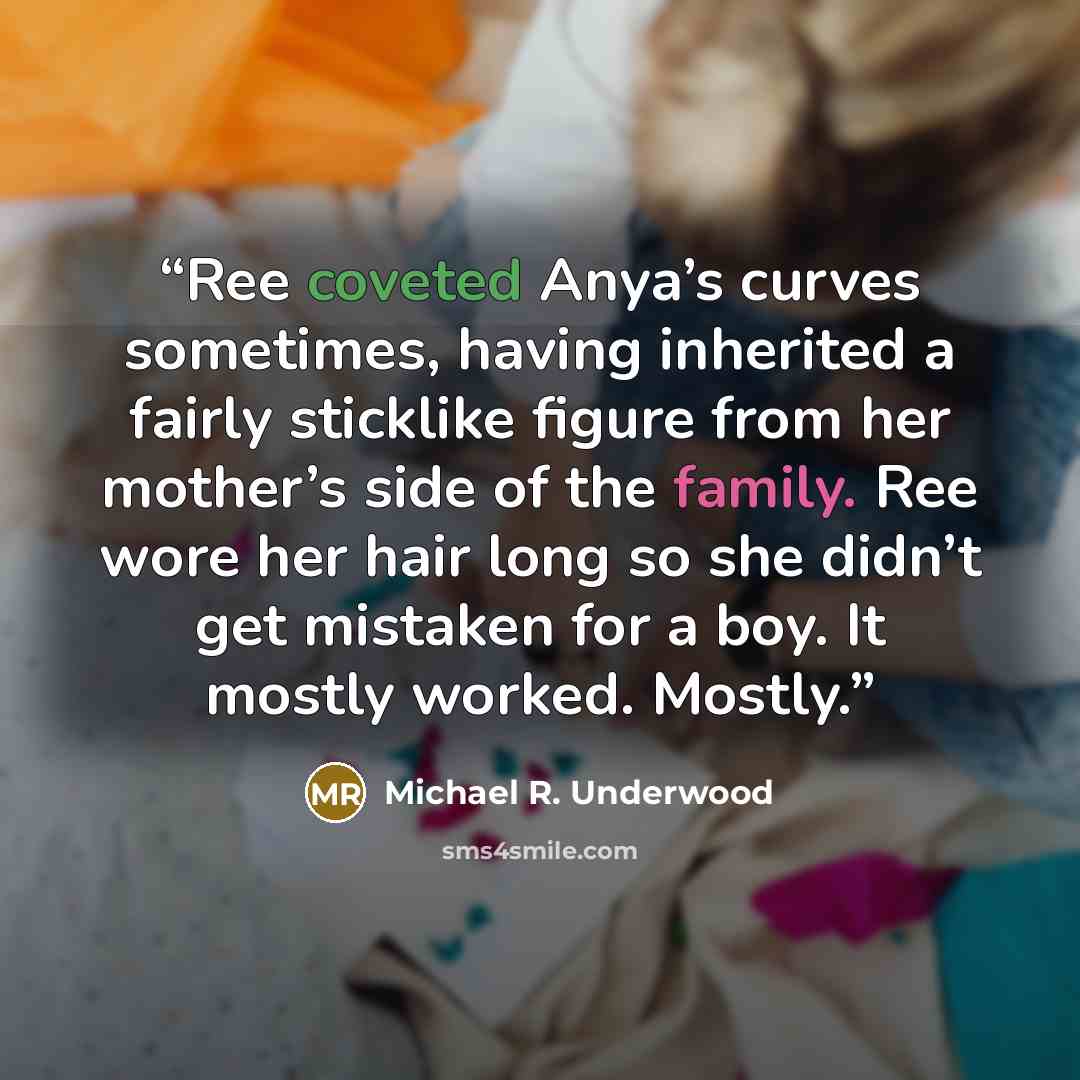 “Ree coveted Anya’s curves sometimes, having inherited a fairly sticklike figure from her mother’s side of the family. Ree wore her hair long so she didn’t get mistaken for a boy. It mostly worked. Mostly.” quote by Michael R. Underwood